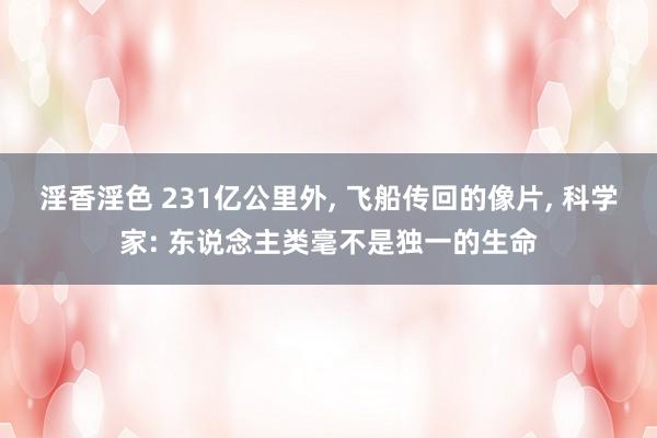 淫香淫色 231亿公里外， 飞船传回的像片， 科学家: 东说念主类毫不是独一的生命