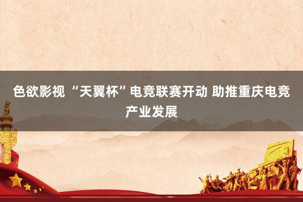 色欲影视 “天翼杯”电竞联赛开动 助推重庆电竞产业发展