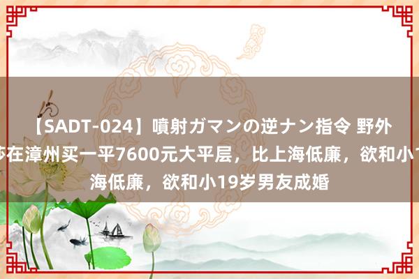 【SADT-024】噴射ガマンの逆ナン指令 野外浣腸悪戯 金莎在漳州买一平7600元大平层，比上海低廉，欲和小19岁男友成婚