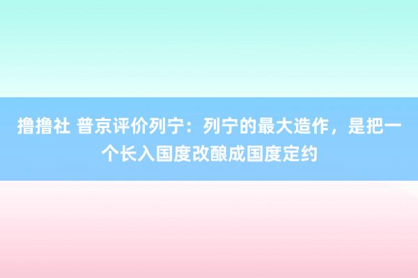 撸撸社 普京评价列宁：列宁的最大造作，是把一个长入国度改酿成国度定约