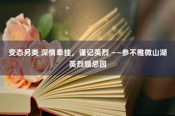 变态另类 深情牵挂，谨记英烈 ——参不雅微山湖英烈顾忌园