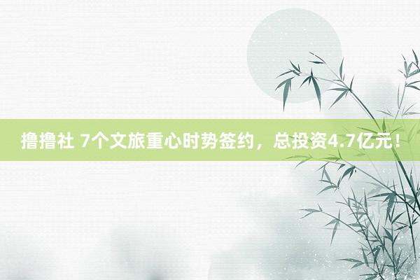 撸撸社 7个文旅重心时势签约，总投资4.7亿元！