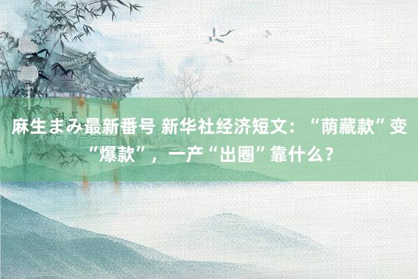 麻生まみ最新番号 新华社经济短文：“荫藏款”变“爆款”，一产“出圈”靠什么？
