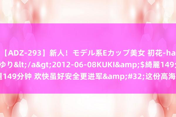 【ADZ-293】新人！モデル系Eカップ美女 初花-hatsuhana- 葉月ゆり</a>2012-06-08KUKI&$綺麗149分钟 欢快虽好安全更进军&#32;这份高海拔自驾游安全手册请保藏