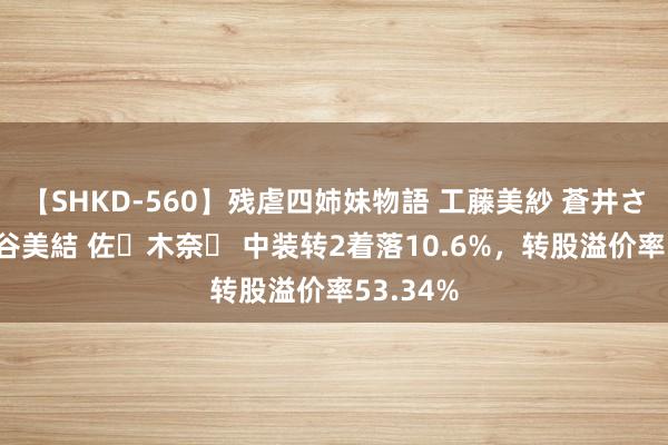 【SHKD-560】残虐四姉妹物語 工藤美紗 蒼井さくら 中谷美結 佐々木奈々 中装转2着落10.6%，转股溢价率53.34%