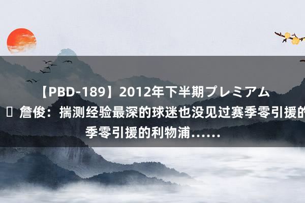 【PBD-189】2012年下半期プレミアム傑作選 ?詹俊:揣测经验最深的球迷也没见过赛季零引援的利物浦……