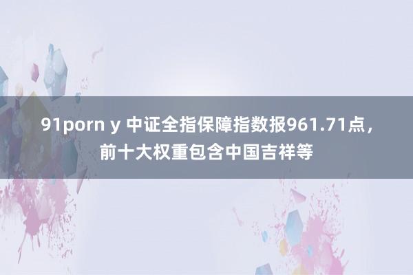 91porn y 中证全指保障指数报961.71点，前十大权重包含中国吉祥等