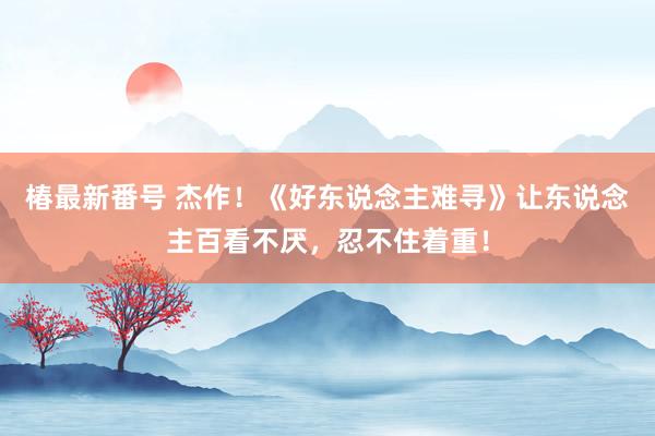 椿最新番号 杰作！《好东说念主难寻》让东说念主百看不厌，忍不住着重！