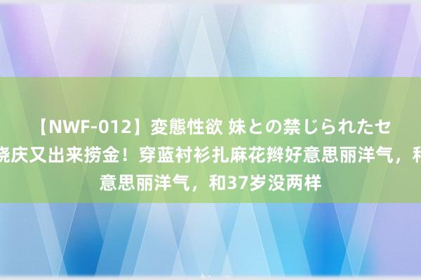 【NWF-012】変態性欲 妹との禁じられたセックス。 刘晓庆又出来捞金！穿蓝衬衫扎麻花辫好意思丽洋气，和37岁没两样