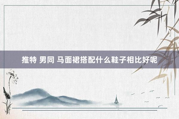 推特 男同 马面裙搭配什么鞋子相比好呢