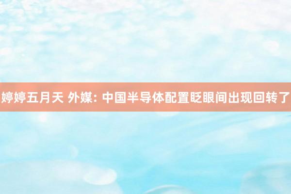 婷婷五月天 外媒: 中国半导体配置眨眼间出现回转了