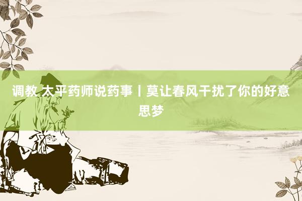 调教 太平药师说药事丨莫让春风干扰了你的好意思梦