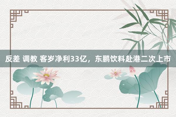 反差 调教 客岁净利33亿，东鹏饮料赴港二次上市