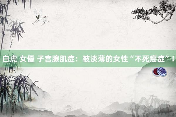 白虎 女優 子宫腺肌症：被淡薄的女性“不死癌症”！