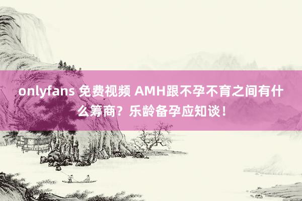 onlyfans 免费视频 AMH跟不孕不育之间有什么筹商？乐龄备孕应知谈！