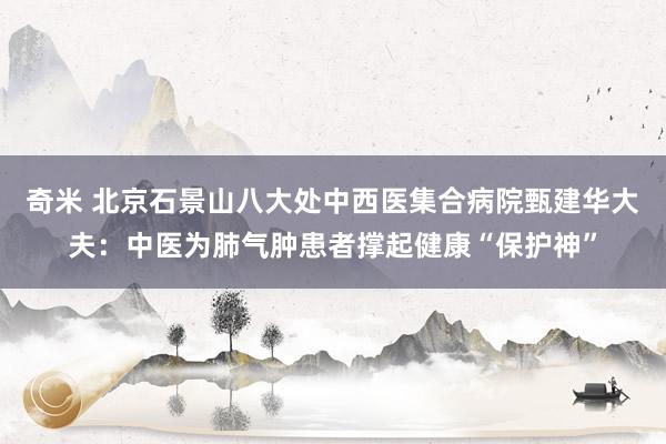 奇米 北京石景山八大处中西医集合病院甄建华大夫：中医为肺气肿患者撑起健康“保护神”