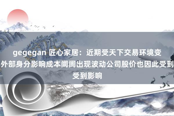 gegegan 匠心家居：近期受天下交易环境变化等外部身分影响成本阛阓出现波动公司股价也因此受到影响