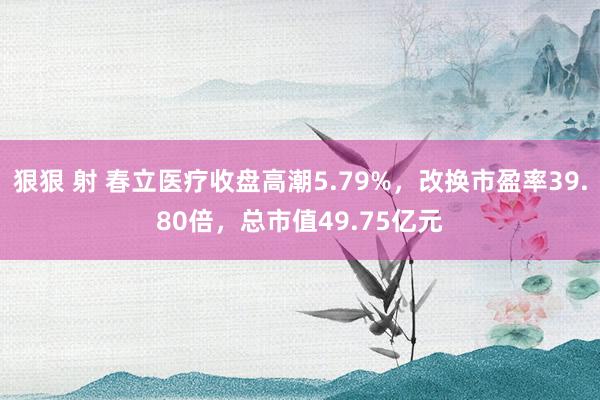 狠狠 射 春立医疗收盘高潮5.79%，改换市盈率39.80倍，总市值49.75亿元