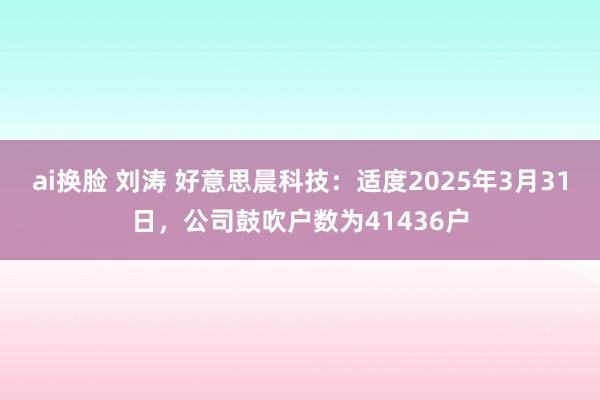 ai换脸 刘涛 好意思晨科技：适度2025年3月31日，公司鼓吹户数为41436户