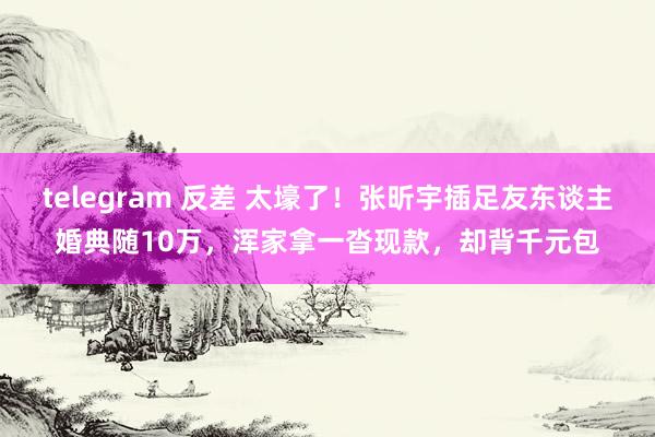 telegram 反差 太壕了！张昕宇插足友东谈主婚典随10万，浑家拿一沓现款，却背千元包