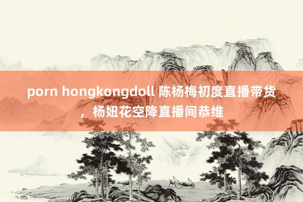 porn hongkongdoll 陈杨梅初度直播带货，杨妞花空降直播间恭维