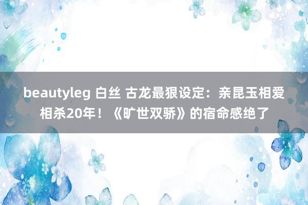 beautyleg 白丝 古龙最狠设定：亲昆玉相爱相杀20年！《旷世双骄》的宿命感绝了