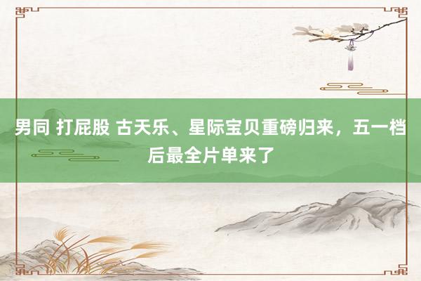 男同 打屁股 古天乐、星际宝贝重磅归来，五一档后最全片单来了