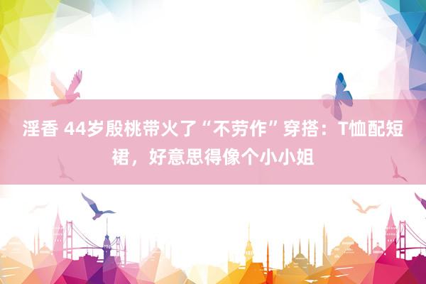 淫香 44岁殷桃带火了“不劳作”穿搭：T恤配短裙，好意思得像个小小姐