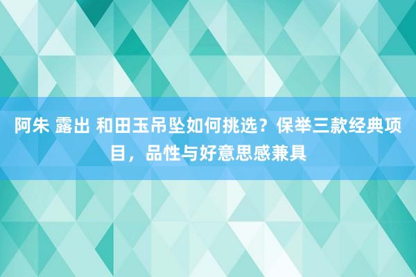 阿朱 露出 和田玉吊坠如何挑选？保举三款经典项目，品性与好意思感兼具