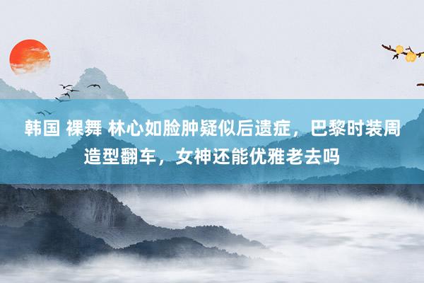 韩国 裸舞 林心如脸肿疑似后遗症，巴黎时装周造型翻车，女神还能优雅老去吗