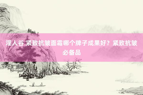 淫人谷 紧致抗皱面霜哪个牌子成果好？紧致抗皱必备品