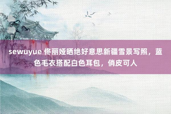 sewuyue 佟丽娅晒绝好意思新疆雪景写照，蓝色毛衣搭配白色耳包，俏皮可人
