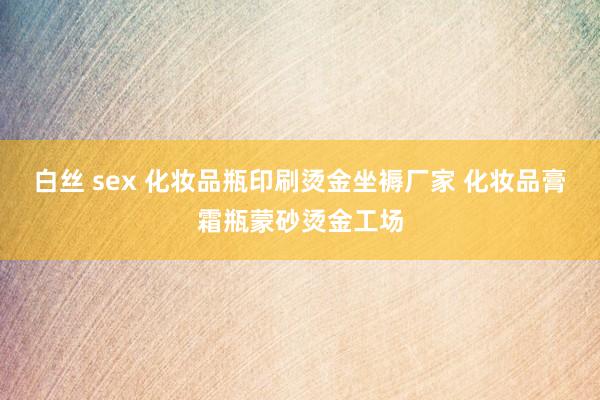 白丝 sex 化妆品瓶印刷烫金坐褥厂家 化妆品膏霜瓶蒙砂烫金工场