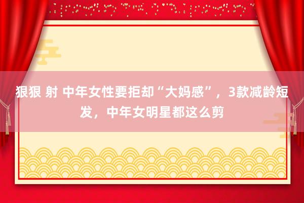 狠狠 射 中年女性要拒却“大妈感”，3款减龄短发，中年女明星都这么剪