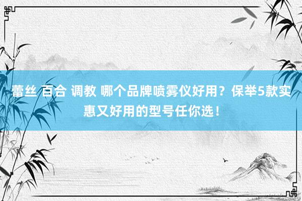 蕾丝 百合 调教 哪个品牌喷雾仪好用？保举5款实惠又好用的型号任你选！
