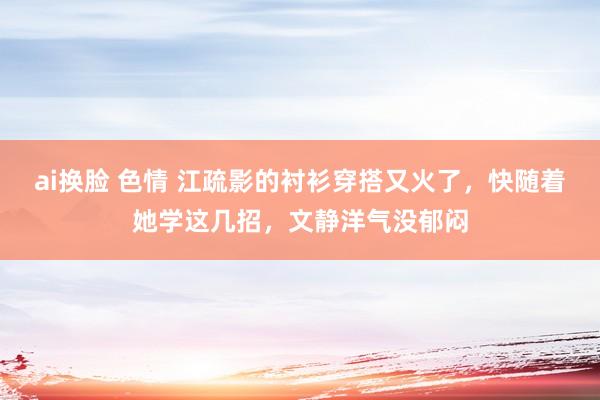 ai换脸 色情 江疏影的衬衫穿搭又火了，快随着她学这几招，文静洋气没郁闷