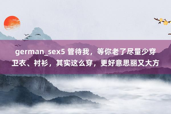 german_sex5 管待我，等你老了尽量少穿卫衣、衬衫，其实这么穿，更好意思丽又大方