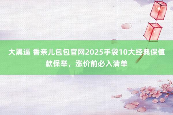 大黑逼 香奈儿包包官网2025手袋10大经典保值款保举，涨价前必入清单