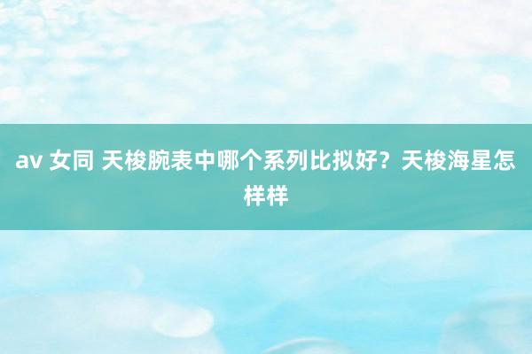 av 女同 天梭腕表中哪个系列比拟好？天梭海星怎样样