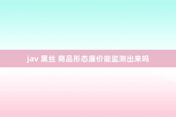 jav 黑丝 商品形态廉价能监测出来吗