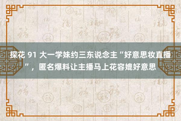 探花 91 大一学妹约三东说念主“好意思妆直播”，匿名爆料让主播马上花容媲好意思