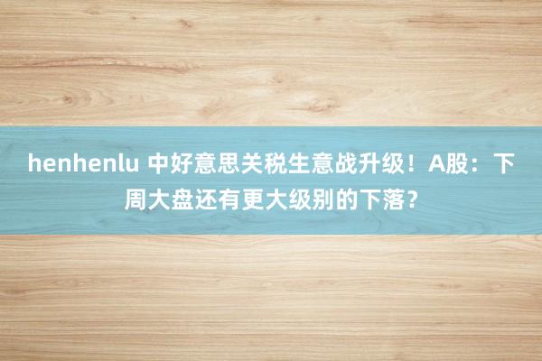 henhenlu 中好意思关税生意战升级！A股：下周大盘还有更大级别的下落？