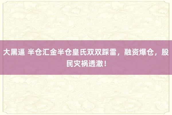 大黑逼 半仓汇金半仓皇氏双双踩雷，融资爆仓，股民灾祸透澈！