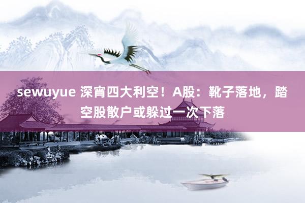 sewuyue 深宵四大利空！A股：靴子落地，踏空股散户或躲过一次下落