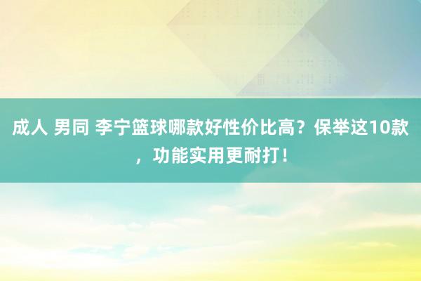 成人 男同 李宁篮球哪款好性价比高？保举这10款，功能实用更耐打！