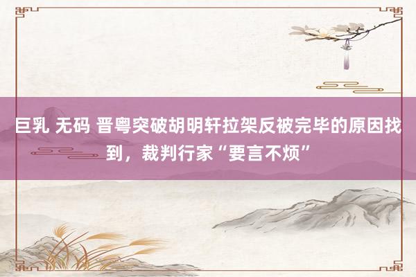 巨乳 无码 晋粤突破胡明轩拉架反被完毕的原因找到，裁判行家“要言不烦”