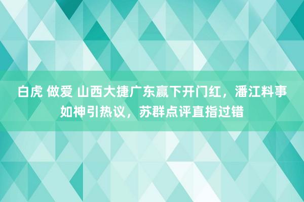 白虎 做爱 山西大捷广东赢下开门红，潘江料事如神引热议，苏群点评直指过错