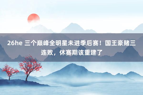 26he 三个巅峰全明星未进季后赛！国王豪赌三连败，休赛期该重建了