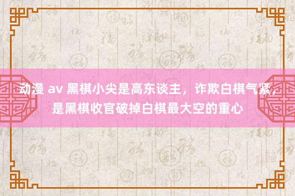 动漫 av 黑棋小尖是高东谈主，诈欺白棋气紧，是黑棋收官破掉白棋最大空的重心