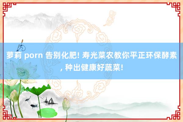 萝莉 porn 告别化肥! 寿光菜农教你平正环保酵素， 种出健康好蔬菜!